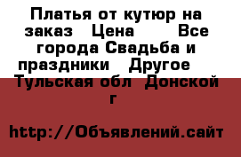 Платья от кутюр на заказ › Цена ­ 1 - Все города Свадьба и праздники » Другое   . Тульская обл.,Донской г.